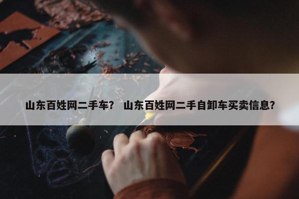 山东百姓网二手车？ 山东百姓网二手自卸车买卖信息？