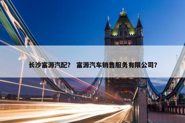 长沙富源汽配？ 富源汽车销售服务有限公司？