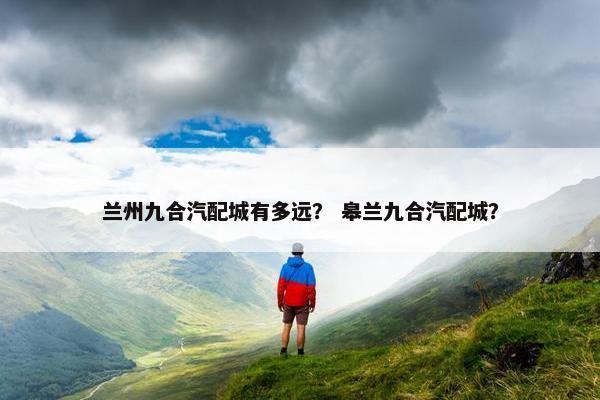兰州九合汽配城有多远？ 皋兰九合汽配城？