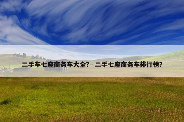 二手车七座商务车大全？ 二手七座商务车排行榜？