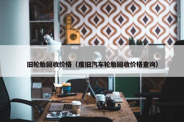 旧轮胎回收价格（废旧汽车轮胎回收价格查询）