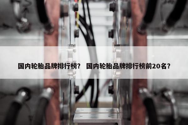 国内轮胎品牌排行榜？ 国内轮胎品牌排行榜前20名？