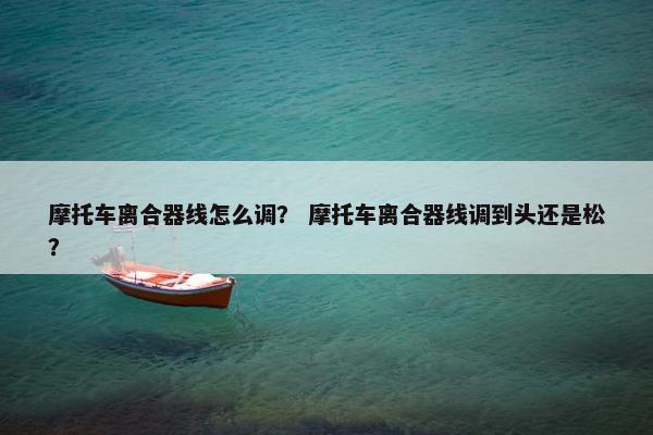 摩托车离合器线怎么调？ 摩托车离合器线调到头还是松？