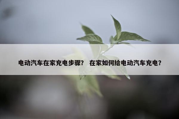 电动汽车在家充电步骤？ 在家如何给电动汽车充电？