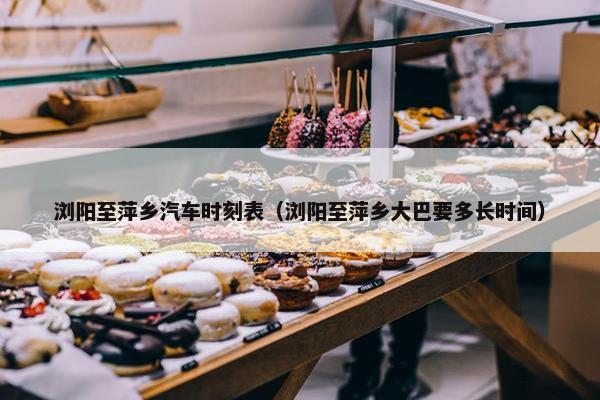 浏阳至萍乡汽车时刻表（浏阳至萍乡大巴要多长时间）