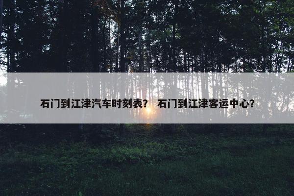 石门到江津汽车时刻表？ 石门到江津客运中心？