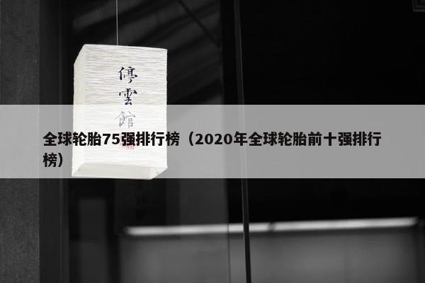 全球轮胎75强排行榜（2020年全球轮胎前十强排行榜）