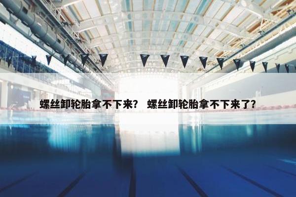 螺丝卸轮胎拿不下来？ 螺丝卸轮胎拿不下来了？