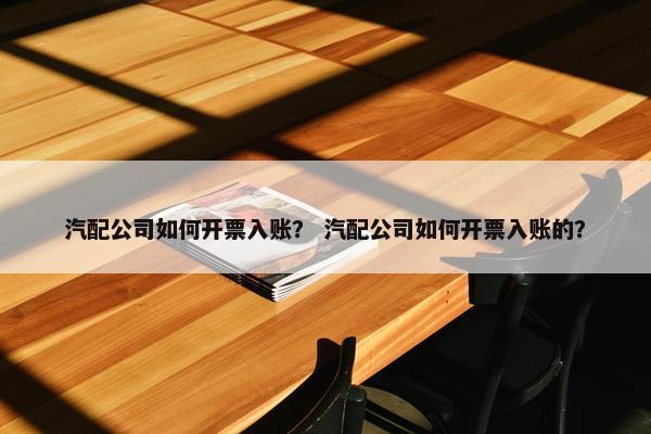 汽配公司如何开票入账？ 汽配公司如何开票入账的？