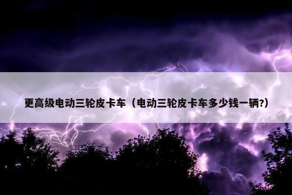 更高级电动三轮皮卡车（电动三轮皮卡车多少钱一辆?）