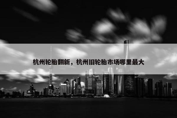 杭州轮胎翻新，杭州旧轮胎市场哪里最大