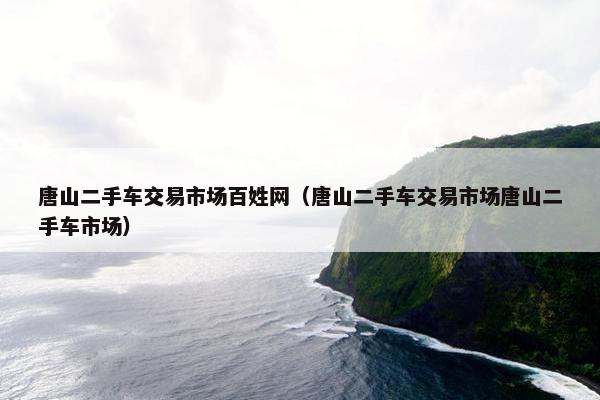唐山二手车交易市场百姓网（唐山二手车交易市场唐山二手车市场）