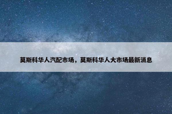 莫斯科华人汽配市场，莫斯科华人大市场最新消息