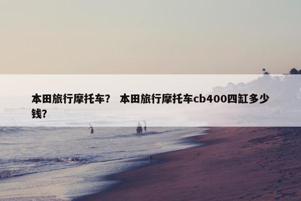 本田旅行摩托车？ 本田旅行摩托车cb400四缸多少钱？