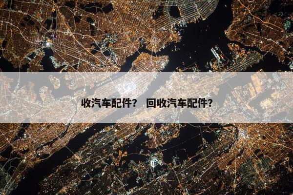 收汽车配件？ 回收汽车配件？
