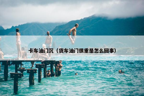 卡车油门沉（货车油门很重是怎么回事）