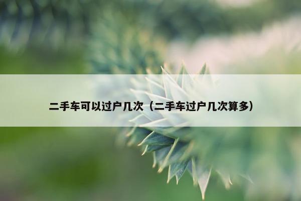 二手车可以过户几次（二手车过户几次算多）