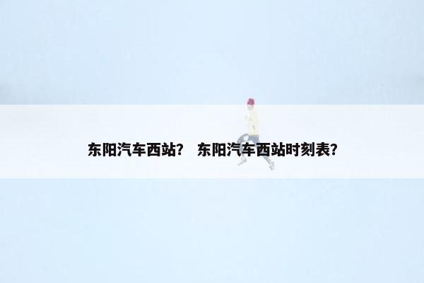 东阳汽车西站？ 东阳汽车西站时刻表？