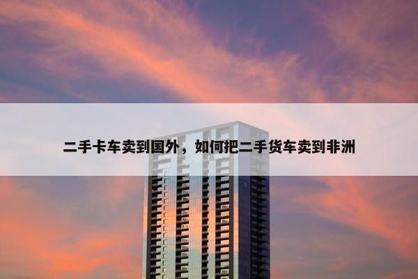 二手卡车卖到国外，如何把二手货车卖到非洲