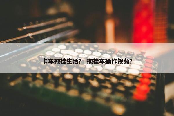 卡车拖挂生活？ 拖挂车操作视频？