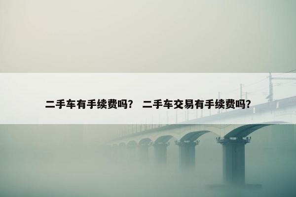 二手车有手续费吗？ 二手车交易有手续费吗？