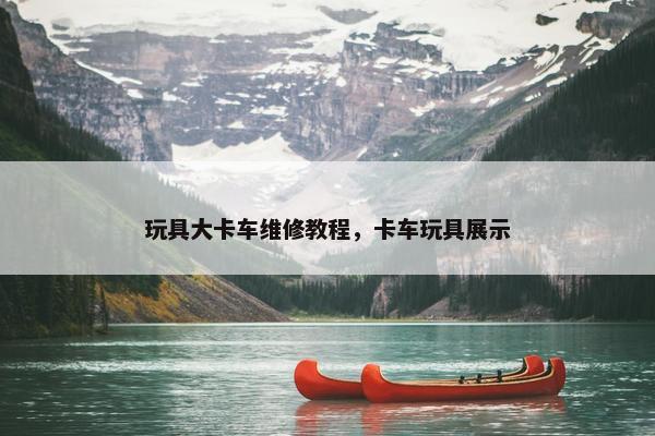 玩具大卡车维修教程，卡车玩具展示