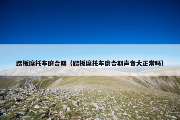 踏板摩托车磨合期（踏板摩托车磨合期声音大正常吗）