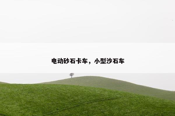 电动砂石卡车，小型沙石车
