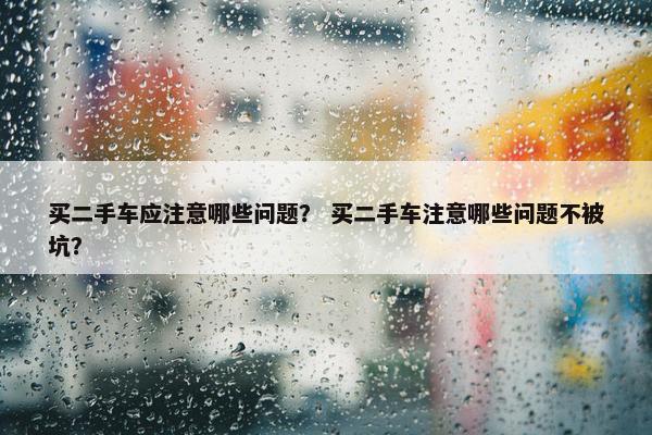 买二手车应注意哪些问题？ 买二手车注意哪些问题不被坑？