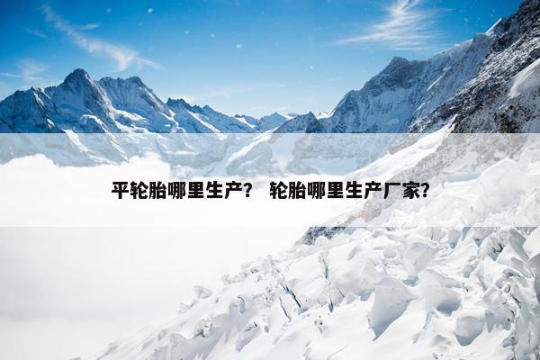 平轮胎哪里生产？ 轮胎哪里生产厂家？