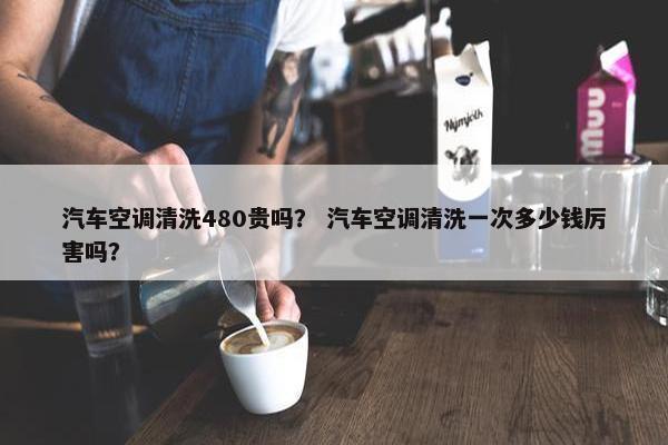 汽车空调清洗480贵吗？ 汽车空调清洗一次多少钱厉害吗？