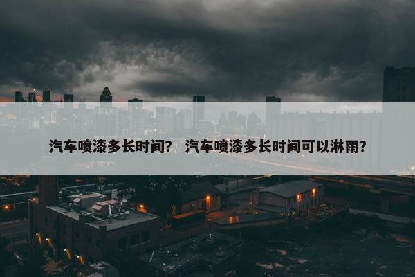 汽车喷漆多长时间？ 汽车喷漆多长时间可以淋雨？