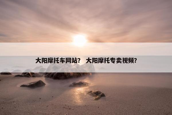 大阳摩托车网站？ 大阳摩托专卖视频？