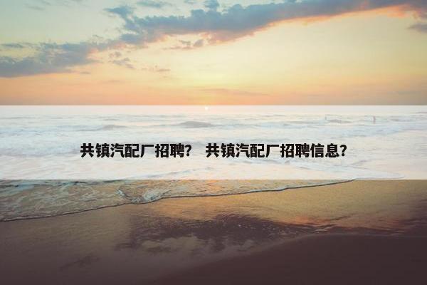 共镇汽配厂招聘？ 共镇汽配厂招聘信息？