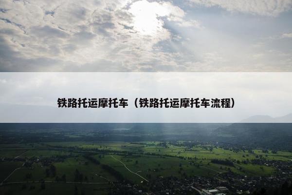 铁路托运摩托车（铁路托运摩托车流程）