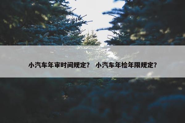 小汽车年审时间规定？ 小汽车年检年限规定？