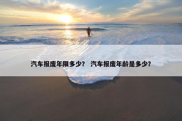 汽车报废年限多少？ 汽车报废年龄是多少？