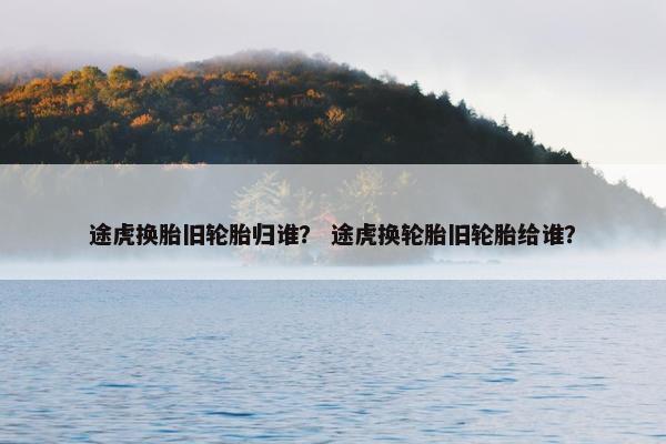 途虎换胎旧轮胎归谁？ 途虎换轮胎旧轮胎给谁？