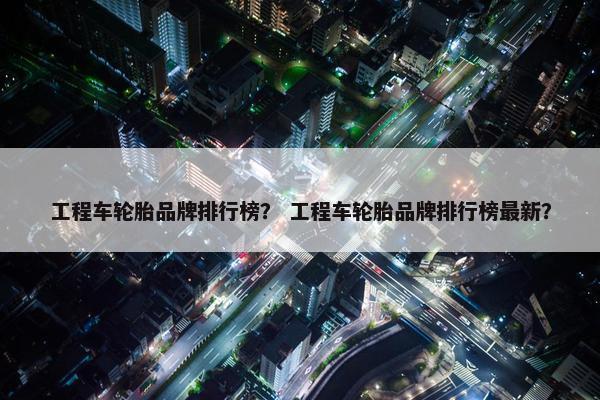 工程车轮胎品牌排行榜？ 工程车轮胎品牌排行榜最新？