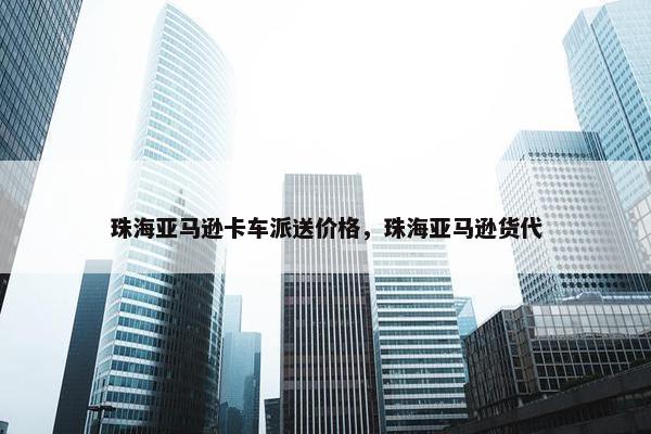 珠海亚马逊卡车派送价格，珠海亚马逊货代