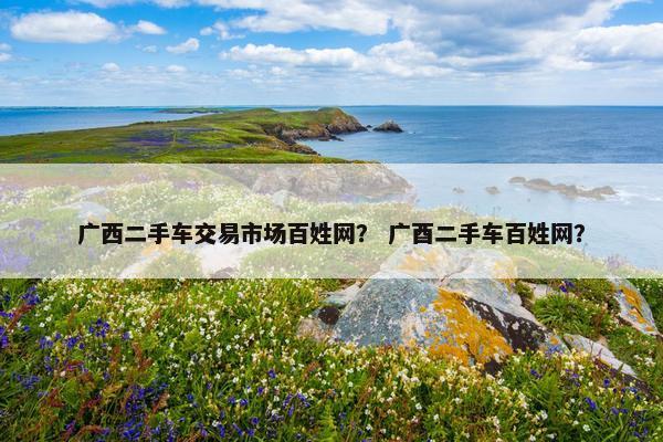 广西二手车交易市场百姓网？ 广酉二手车百姓网？