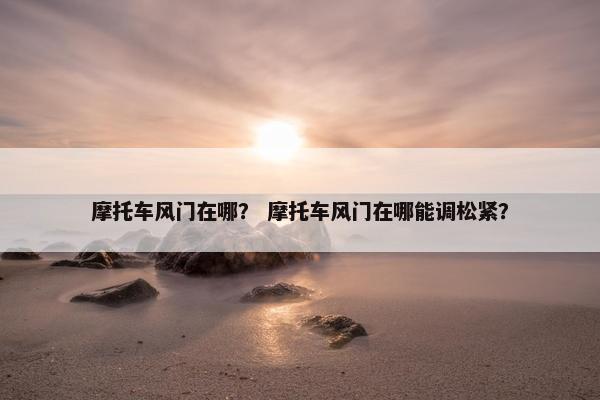 摩托车风门在哪？ 摩托车风门在哪能调松紧？