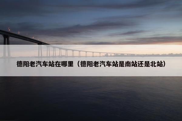 德阳老汽车站在哪里（德阳老汽车站是南站还是北站）