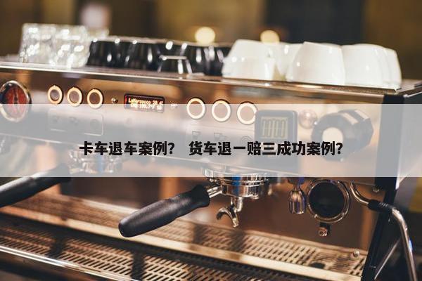 卡车退车案例？ 货车退一赔三成功案例？