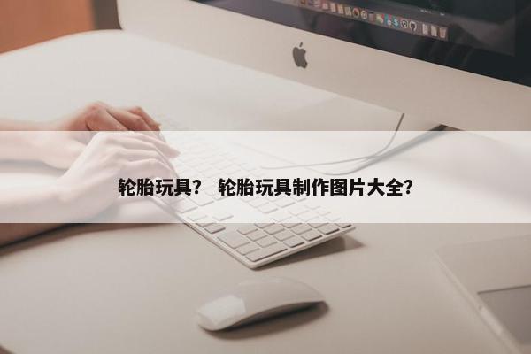 轮胎玩具？ 轮胎玩具制作图片大全？