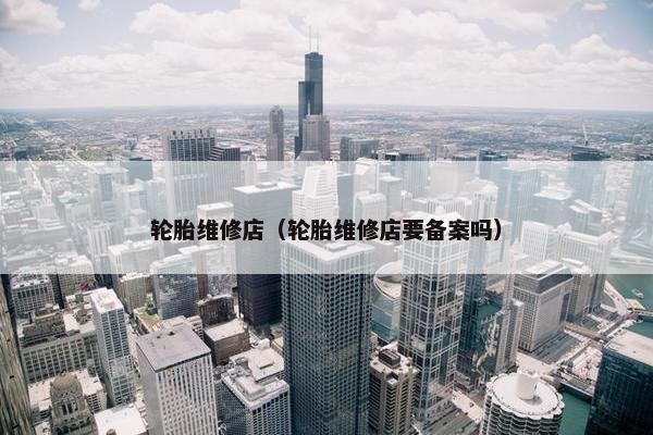 轮胎维修店（轮胎维修店要备案吗）