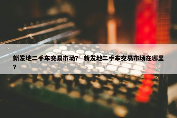 新发地二手车交易市场？ 新发地二手车交易市场在哪里？