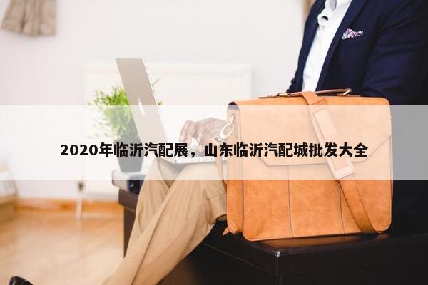 2020年临沂汽配展，山东临沂汽配城批发大全