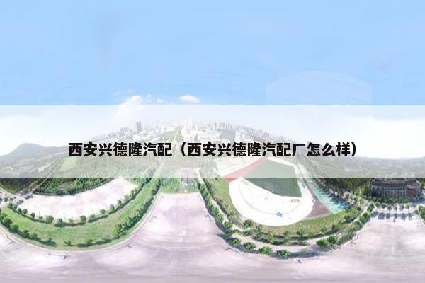 西安兴德隆汽配（西安兴德隆汽配厂怎么样）