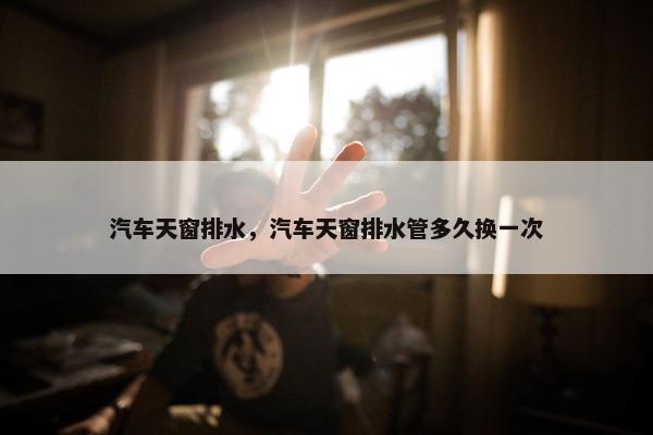 汽车天窗排水，汽车天窗排水管多久换一次